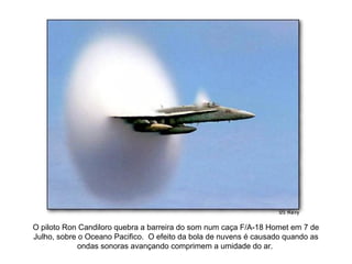 O piloto Ron Candiloro quebra a barreira do som num caça F/A-18 Homet em 7 de
Julho, sobre o Oceano Pacifico. O efeito da bola de nuvens é causado quando as
             ondas sonoras avançando comprimem a umidade do ar.
 