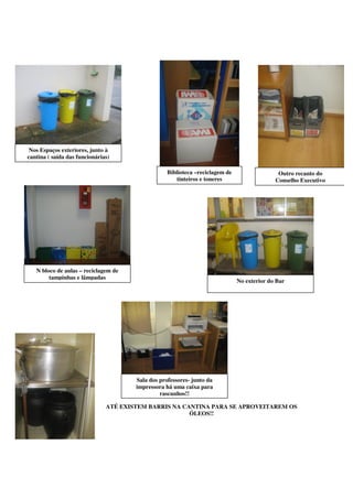 Nos Espaços exteriores, junto à
cantina ( saída das funcionárias)

                                                   Biblioteca –reciclagem de                  Outro recanto do
                                                      tinteiros e toneres                    Conselho Executivo




   N bloco de aulas – reciclagem de
        tampinhas e lâmpadas
                                                                               No exterior do Bar




                                       Sala dos professores- junto da
                                       impressora há uma caixa para
                                                rascunhos!!

                               ATÉ EXISTEM BARRIS NA CANTINA PARA SE APROVEITAREM OS
                                                       ÓLEOS!!
 