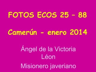 FOTOS ECOS 25 – 88
Camerún - enero 2014
Ángel de la Victoria
Léon
Misionero javeriano

 