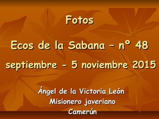 FotosFotos
Ecos de la Sabana – nº 48Ecos de la Sabana – nº 48
septiembre - 5 noviembre 2015septiembre - 5 noviembre 2015
Ángel de la Victoria LeónÁngel de la Victoria León
Misionero javerianoMisionero javeriano
CamerúnCamerún
 