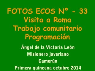 FOTOS ECOS Nº - 33 
Visita a Roma 
Trabajo comunitario 
Programación 
Ángel de la Victoria León 
Misionero javeriano 
Camerún 
Primera quincena octubre 2014 
 