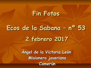 Fin FotosFin Fotos
Ecos de la Sabana – nº 53Ecos de la Sabana – nº 53
2 febrero 20172 febrero 2017
Ángel de la Victoria LeónÁngel de la Victoria León
Misionero javerianoMisionero javeriano
CamerúnCamerún
 