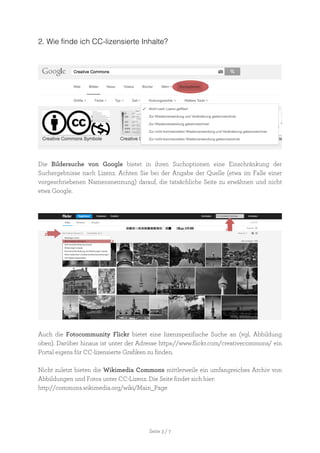 Seite 3 / 7
2. Wie finde ich CC-lizensierte Inhalte?
Die Bildersuche von Google bietet in ihren Suchoptionen eine Einschränkung der
Suchergebnisse nach Lizenz. Achten Sie bei der Angabe der Quelle (etwa im Falle einer
vorgeschriebenen Namensnennung) darauf, die tatsächliche Seite zu erwähnen und nicht
etwa Google.
Auch die Fotocommunity Flickr bietet eine lizenzspezifische Suche an (vgl. Abbildung
oben). Darüber hinaus ist unter der Adresse https://www.flickr.com/creativecommons/ ein
Portal eigens für CC-lizensierte Grafiken zu finden.
Nicht zuletzt bieten die Wikimedia Commons mittlerweile ein umfangreiches Archiv von
Abbildungen und Fotos unter CC-Lizenz. Die Seite findet sich hier:
http://commons.wikimedia.org/wiki/Main_Page
 