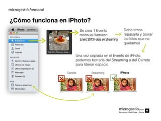 ¿Cómo funciona en iPhoto?
Se crea 1 Evento
mensual llamado:
Enero 2013 Fotos en Streaming

Deberemos
repasarlo y borrar
las fotos que no
queramos

Una vez copiada en el Evento de iPhoto,
podemos borrarla del Streaming o del Carrete
para liberar espacio



Carrete

Streaming





iPhoto

microgestio.com
Barcelona - Sant Cugat - Girona

 
