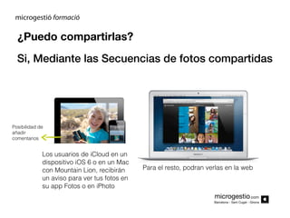 ¿Puedo compartirlas?
Si, Mediante las Secuencias de fotos compartidas

Posibilidad de
añadir
comentarios

Los usuarios de iCloud en un
dispositivo iOS 6 o en un Mac
con Mountain Lion, recibirán
un aviso para ver tus fotos en
su app Fotos o en iPhoto

Para el resto, podran verlas en la web

microgestio.com
Barcelona - Sant Cugat - Girona

 