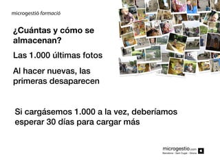 ¿Cuántas y cómo se
almacenan?
Las 1.000 últimas fotos
Al hacer nuevas, las
primeras desaparecen
Si cargásemos 1.000 a la vez, deberíamos
esperar 30 días para cargar más
microgestio.com
Barcelona - Sant Cugat - Girona

 