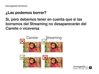 ¿Las podemos borrar?
Si, pero debemos tener en cuenta que si las
borramos del Streaming no desaparecerán del
Carrete o viceversa




Carrete

Streaming




microgestio.com
Barcelona - Sant Cugat - Girona

 