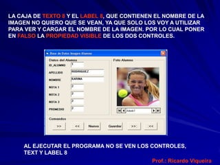 LA CAJA DE TEXTO 8 Y EL LABEL 8, QUE CONTIENEN EL NOMBRE DE LA
IMAGEN NO QUIERO QUE SE VEAN, YA QUE SOLO LOS VOY A UTILIZAR
PARA VER Y CARGAR EL NOMBRE DE LA IMAGEN. POR LO CUAL PONER
EN FALSO LA PROPIEDAD VISIBLE DE LOS DOS CONTROLES.




    AL EJECUTAR EL PROGRAMA NO SE VEN LOS CONTROLES,
    TEXT Y LABEL 8
                                          Prof.: Ricardo Viqueira
 