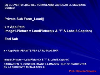 EN EL EVENTO LOAD DEL FORMULARIO, AGREGAR EL SIGUIENTE
CÓDIGO



Private Sub Form_Load()

x = App.Path
Image1.Picture = LoadPicture(x & "" & Label8.Caption)

End Sub


x = App.Path (PERMITE VER LA RUTA ACTIVA


Image1.Picture = LoadPicture(x & "" & Label8.Caption)
CARGAR EN EL CONTROL IMAGE LA IMAGEN QUE SE ENCUENTRA
EN LA SIGUIENTE RUTA (LABEL 8)
                                                     Prof.: Ricardo Viqueira
 