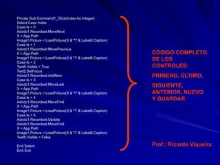 Private Sub Command1_Click(Index As Integer)
Select Case Index
Case Is = 0
Adodc1.Recordset.MoveNext
X = App.Path
Image1.Picture = LoadPicture(X & "" & Label8.Caption)
Case Is = 1
Adodc1.Recordset.MovePrevious
X = App.Path                                             CÓDIGO COMPLETO
Image1.Picture = LoadPicture(X & "" & Label8.Caption)   DE LOS
Case Is = 2
Text8.Visible = True                                     CONTROLES:
Text2.SetFocus
Adodc1.Recordset.AddNew                                  PRIMERO, ÚLTIMO,
Case Is = 3
Adodc1.Recordset.MoveLast                                SIGUIENTE,
X = App.Path
Image1.Picture = LoadPicture(X & "" & Label8.Caption)   ANTERIOR, NUEVO
Case Is = 4                                              Y GUARDAR
Adodc1.Recordset.MoveFirst
X = App.Path
Image1.Picture = LoadPicture(X & "" & Label8.Caption)
Case Is = 5
Adodc1.Recordset.Update
Adodc1.Recordset.MoveFirst
X = App.Path
Image1.Picture = LoadPicture(X & "" & Label8.Caption)
Text8.Visible = False

End Select                                               Prof.: Ricardo Viqueira
End Sub
 