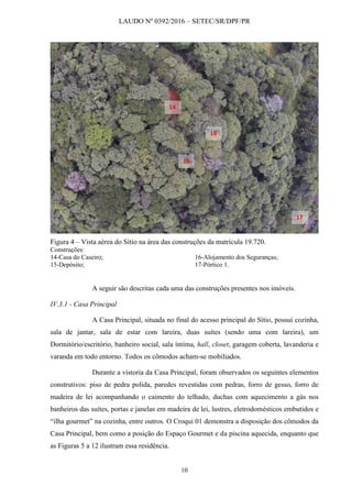 LAUDO Nº 0392/2016 – SETEC/SR/DPF/PR
10
Figura 4 – Vista aérea do Sítio na área das construções da matrícula 19.720.
Construções:
14-Casa do Caseiro;
15-Depósito;
16-Alojamento dos Seguranças;
17-Pórtico 1.
A seguir são descritas cada uma das construções presentes nos imóveis.
IV.3.1 - Casa Principal
A Casa Principal, situada no final do acesso principal do Sítio, possui cozinha,
sala de jantar, sala de estar com lareira, duas suítes (sendo uma com lareira), um
Dormitório/escritório, banheiro social, sala íntima, hall, closet, garagem coberta, lavanderia e
varanda em todo entorno. Todos os cômodos acham-se mobiliados.
Durante a vistoria da Casa Principal, foram observados os seguintes elementos
construtivos: piso de pedra polida, paredes revestidas com pedras, forro de gesso, forro de
madeira de lei acompanhando o caimento do telhado, duchas com aquecimento a gás nos
banheiros das suítes, portas e janelas em madeira de lei, lustres, eletrodomésticos embutidos e
“ilha gourmet” na cozinha, entre outros. O Croqui 01 demonstra a disposição dos cômodos da
Casa Principal, bem como a posição do Espaço Gourmet e da piscina aquecida, enquanto que
as Figuras 5 a 12 ilustram essa residência.
14
15
16
17
 