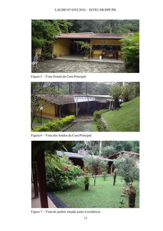 LAUDO Nº 0392/2016 – SETEC/SR/DPF/PR
12
Figura 5 – Vista frontal da Casa Principal.
Figura 6 – Vista dos fundos da Casa Principal.
Figura 7 – Vista do jardim situado junto à residência.
 