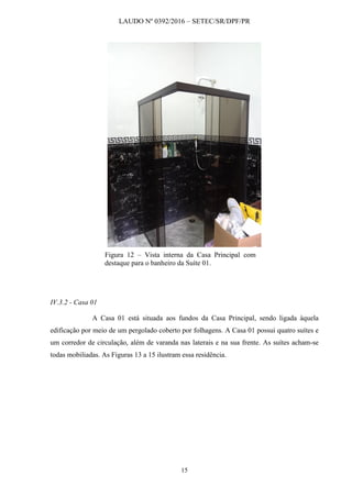 LAUDO Nº 0392/2016 – SETEC/SR/DPF/PR
15
Figura 12 – Vista interna da Casa Principal com
destaque para o banheiro da Suíte 01.
IV.3.2 - Casa 01
A Casa 01 está situada aos fundos da Casa Principal, sendo ligada àquela
edificação por meio de um pergolado coberto por folhagens. A Casa 01 possui quatro suítes e
um corredor de circulação, além de varanda nas laterais e na sua frente. As suítes acham-se
todas mobiliadas. As Figuras 13 a 15 ilustram essa residência.
 