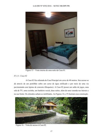 LAUDO Nº 0392/2016 – SETEC/SR/DPF/PR
17
Figura 15 – Vista interna de uma suíte da Casa 01.
IV.3.3 - Casa 02
A Casa 02 fica afastada da Casa Principal em cerca de 40 metros. Seu acesso se
dá através de um pontilhão sobre um curso de água retificado e por meio de uma via
pavimentada com lajotas de concreto (bloquetes). A Casa 02 possui um salão de jogos, uma
sala de TV, uma cozinha, um banheiro social, duas suítes, além de uma varanda nas laterais e
na sua frente. Os cômodos acham-se mobiliados. As Figuras 16 a 19 ilustram essa construção.
Figura 16 – Vista do acesso à Casa 02.
 