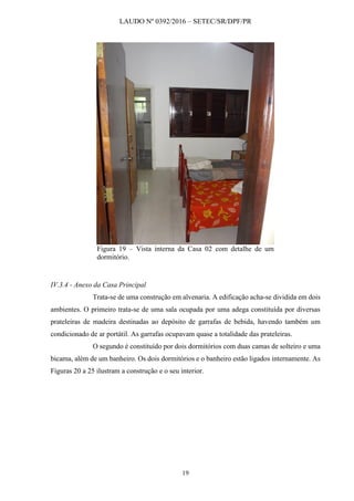 LAUDO Nº 0392/2016 – SETEC/SR/DPF/PR
19
Figura 19 – Vista interna da Casa 02 com detalhe de um
dormitório.
IV.3.4 - Anexo da Casa Principal
Trata-se de uma construção em alvenaria. A edificação acha-se dividida em dois
ambientes. O primeiro trata-se de uma sala ocupada por uma adega constituída por diversas
prateleiras de madeira destinadas ao depósito de garrafas de bebida, havendo também um
condicionado de ar portátil. As garrafas ocupavam quase a totalidade das prateleiras.
O segundo é constituído por dois dormitórios com duas camas de solteiro e uma
bicama, além de um banheiro. Os dois dormitórios e o banheiro estão ligados internamente. As
Figuras 20 a 25 ilustram a construção e o seu interior.
 