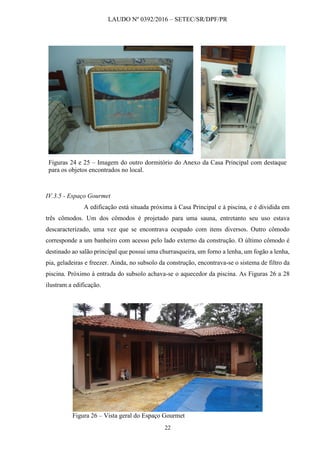 LAUDO Nº 0392/2016 – SETEC/SR/DPF/PR
22
Figuras 24 e 25 – Imagem do outro dormitório do Anexo da Casa Principal com destaque
para os objetos encontrados no local.
IV.3.5 - Espaço Gourmet
A edificação está situada próxima à Casa Principal e à piscina, e é dividida em
três cômodos. Um dos cômodos é projetado para uma sauna, entretanto seu uso estava
descaracterizado, uma vez que se encontrava ocupado com itens diversos. Outro cômodo
corresponde a um banheiro com acesso pelo lado externo da construção. O último cômodo é
destinado ao salão principal que possui uma churrasqueira, um forno a lenha, um fogão a lenha,
pia, geladeiras e freezer. Ainda, no subsolo da construção, encontrava-se o sistema de filtro da
piscina. Próximo à entrada do subsolo achava-se o aquecedor da piscina. As Figuras 26 a 28
ilustram a edificação.
Figura 26 – Vista geral do Espaço Gourmet
 