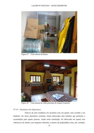 LAUDO Nº 0392/2016 – SETEC/SR/DPF/PR
23
Figura 27 – Vista interna da Sauna
Figura 28 – Vista interna do salão principal do Espaço Gourmet.
IV.3.6 - Alojamento dos Seguranças
Trata-se de uma residência em alvenaria com um quarto, uma cozinha e um
banheiro. No único dormitório existente, foram observados dois beliches que perfazem a
acomodação para quatro pessoas. Ainda nesta construção, foi observado um painel com
indicativos de alarme com etiquetas referentes a pontos da propriedade como, por exemplo,
 