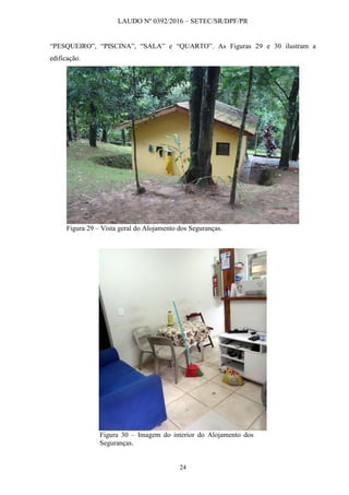 LAUDO Nº 0392/2016 – SETEC/SR/DPF/PR
24
“PESQUEIRO”, “PISCINA”, “SALA” e “QUARTO”. As Figuras 29 e 30 ilustram a
edificação.
Figura 29 – Vista geral do Alojamento dos Seguranças.
Figura 30 – Imagem do interior do Alojamento dos
Seguranças.
 