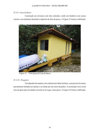 LAUDO Nº 0392/2016 – SETEC/SR/DPF/PR
26
IV.3.9 - Casa de Barco
Construção em alvenaria com dois cômodos, sendo um banheiro com acesso
externo e um ambiente destinado a depósito de itens de pesca. A Figura 33 ilustra a edificação.
Figura 33 – Vista geral da Casa de Barco.
IV.3.10 - Pesqueiro
Um alpendre de madeira com cobertura de telhas de barro, com piso de alvenaria,
parcialmente fechado nas laterais e no fundo por um muro de pedras. A construção serve como
área de apoio para atividades recreativas no Lago, como pesca. A Figura 34 ilustra a edificação.
 