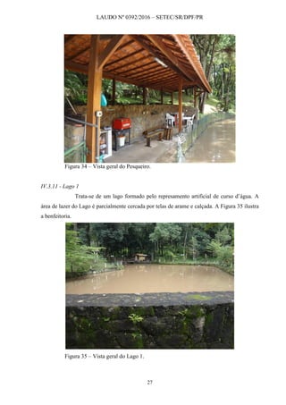 LAUDO Nº 0392/2016 – SETEC/SR/DPF/PR
27
Figura 34 – Vista geral do Pesqueiro.
IV.3.11 - Lago 1
Trata-se de um lago formado pelo represamento artificial de curso d’água. A
área de lazer do Lago é parcialmente cercada por telas de arame e calçada. A Figura 35 ilustra
a benfeitoria.
Figura 35 – Vista geral do Lago 1.
 