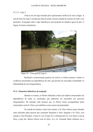 LAUDO Nº 0392/2016 – SETEC/SR/DPF/PR
28
IV.3.12 - Lago 2
Trata-se de um lago formado pelo represamento artificial de curso d’água. A
área de lazer do Lago é cercada por telas de arame e possui calçada de cimento em todo o seu
perímetro. Avançando sobre o lago identifica-se uma projeção da calçada à guisa de píer. A
Figura 36 ilustra a benfeitoria.
Figura 36 – Vista geral do Lago 2.
Realizada a caracterização genérica do imóvel, os Peritos passam a relatar as
evidências encontradas nas dependências do sítio, que possam ser associadas à identidade e à
habitualidade de seus frequentadores.
IV.4 – Elementos indicativos da ocupação
Durante os exames, os Peritos efetuaram a busca por objetos armazenados nas
dependências de todas as construções que pudessem ser associados aos possíveis
frequentadores. De antemão cabe destacar que os Peritos foram acompanhados pelas
testemunhas e pelo Sr. Élcio, que trabalhava como caseiro da propriedade.
No sentido de orientar o início dos exames, o Sr. Élcio indicou quais cômodos
eram utilizados pelas pessoas que costumam frequentar o Sítio. Segundo o Sr. Élcio, com
relação à Casa Principal, a Suíte 01 (ver Croqui 01) é utilizada pelo Sr. Luiz Inácio Lula da
Silva e pela Sra. Marisa Letícia Lula da Silva. Já o Sr. Fernando Bittar utilizaria ora o
 
