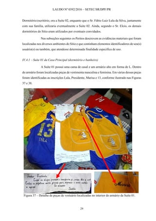 LAUDO Nº 0392/2016 – SETEC/SR/DPF/PR
29
Dormitório/escritório, ora a Suíte 02, enquanto que o Sr. Fábio Luiz Lula da Silva, juntamente
com sua família, utilizaria eventualmente a Suíte 02. Ainda, segundo o Sr. Elcio, os demais
dormitórios do Sítio eram utilizados por eventuais convidados.
Nas subseções seguintes os Peritos descrevem as evidências materiais que foram
localizadas nos diversos ambientes do Sítio e que continham elementos identificadores de seu(s)
usuário(s) ou também, que atendesse determinada finalidade específica de uso.
IV.4.1 – Suíte 01 da Casa Principal (dormitório e banheiro)
A Suíte 01 possui uma cama de casal e um armário alto em forma de L. Dentro
do armário foram localizadas peças de vestimenta masculina e feminina. Em várias dessas peças
foram identificadas as inscrições Lula, Presidente, Marisa e 13, conforme ilustrado nas Figuras
37 e 38.
Figura 37 – Detalhe de peças de vestuário localizadas no interior do armário da Suíte 01.
 