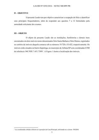 LAUDO Nº 0392/2016 – SETEC/SR/DPF/PR
3
II – OBJETIVO
O presente Laudo tem por objetivo caracterizar a ocupação do Sítio e identificar
seus principais frequentadores, além de responder aos quesitos 7 a 12 formulados pela
autoridade solicitante dos exames.
III – OBJETO
O objeto do presente Laudo são as instalações, benfeitorias e demais itens
encontrados em dois imóveis rurais denominados Sítio Santa Bárbara e Sítio Denise, registrados
no cartório de imóveis daquela comarca sob os números 19.720 e 55.422, respectivamente. Os
imóveis estão situados no bairro Itapetinga, no município de Atibaia/SP com coordenadas UTM
de referência 340.705E 7.431.730N1
. A Figura 1 ilustra a localização dos imóveis.
1
As coordenadas obtidas referem-se à posição da Casa Principal, utilizando-se o datum WGS84.
 