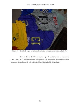 LAUDO Nº 0392/2016 – SETEC/SR/DPF/PR
30
Figura 38 – Detalhe de peças de vestuário localizadas no interior do armário da Suíte 01.
Também foram identificadas outras peças de vestuário com as impressões
L.I.D.S. e M.L.R.C., conforme ilustrado nas Figuras 39 e 40. Tais iniciais podem ser associadas
aos nomes de nascimento de Luiz Inácio da Silva e Marisa Letícia Rocco Casa.
 