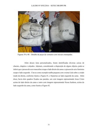 LAUDO Nº 0392/2016 – SETEC/SR/DPF/PR
31
Figuras 39 e 40 – Detalhe de peças de vestuário com iniciais estampadas.
Além desses itens personalizados, foram identificadas diversas caixas de
charuto, chapéus e calçados. Ademais, considerando a disposição de alguns objetos, pode-se
inferir que a pessoa do sexo masculino ocupa o lado direito da cama e a pessoa do sexo feminino
ocupa o lado esquerdo. Cita-se como exemplo toalha pequena com o nome Lula sobre o criado
mudo da direita, conforme ilustra a Figura 41, e bijuterias ao lado esquerdo da cama. Além
disso, havia dois quadros fixados nas paredes, um com imagem representando Jesus Cristo
acima do lado direito da cama e outro com imagem representando Nossa Senhora, acima do
lado esquerdo da cama, como ilustra a Figura 42.
 