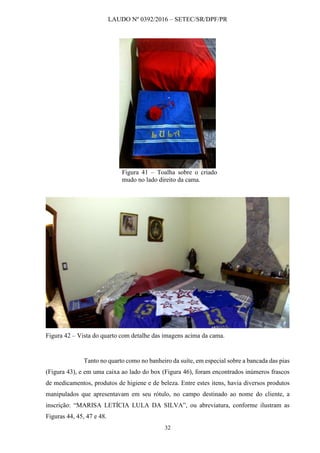 LAUDO Nº 0392/2016 – SETEC/SR/DPF/PR
32
Figura 41 – Toalha sobre o criado
mudo no lado direito da cama.
Figura 42 – Vista do quarto com detalhe das imagens acima da cama.
Tanto no quarto como no banheiro da suíte, em especial sobre a bancada das pias
(Figura 43), e em uma caixa ao lado do box (Figura 46), foram encontrados inúmeros frascos
de medicamentos, produtos de higiene e de beleza. Entre estes itens, havia diversos produtos
manipulados que apresentavam em seu rótulo, no campo destinado ao nome do cliente, a
inscrição: “MARISA LETÍCIA LULA DA SILVA”, ou abreviatura, conforme ilustram as
Figuras 44, 45, 47 e 48.
 