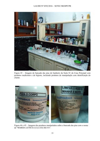 LAUDO Nº 0392/2016 – SETEC/SR/DPF/PR
33
Figura 43 – Imagem da bancada das pias do banheiro da Suíte 01 da Casa Principal com
produtos medicinais e de higiene, incluindo produtos de manipulação com identificação do
cliente.
Figura 44 e 45 – Imagem dos produtos manipulados sobre a bancada das pias com o nome
de “MARISA LETÍCIA LULA DA SILVA”.
 