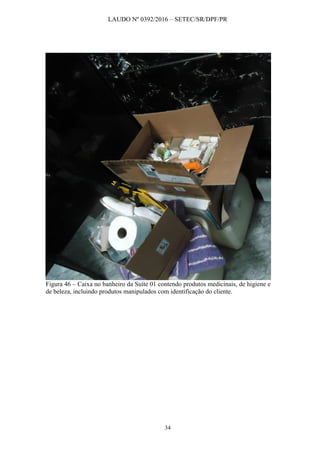 LAUDO Nº 0392/2016 – SETEC/SR/DPF/PR
34
Figura 46 – Caixa no banheiro da Suíte 01 contendo produtos medicinais, de higiene e
de beleza, incluindo produtos manipulados com identificação do cliente.
 