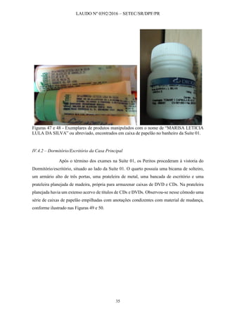 LAUDO Nº 0392/2016 – SETEC/SR/DPF/PR
35
Figuras 47 e 48 - Exemplares de produtos manipulados com o nome de “MARISA LETICIA
LULA DA SILVA” ou abreviado, encontrados em caixa de papelão no banheiro da Suíte 01.
IV.4.2 – Dormitório/Escritório da Casa Principal
Após o término dos exames na Suíte 01, os Peritos procederam à vistoria do
Dormitório/escritório, situado ao lado da Suíte 01. O quarto possuía uma bicama de solteiro,
um armário alto de três portas, uma prateleira de metal, uma bancada de escritório e uma
prateleira planejada de madeira, própria para armazenar caixas de DVD e CDs. Na prateleira
planejada havia um extenso acervo de títulos de CDs e DVDs. Observou-se nesse cômodo uma
série de caixas de papelão empilhadas com anotações condizentes com material de mudança,
conforme ilustrado nas Figuras 49 e 50.
 