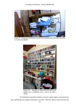 LAUDO Nº 0392/2016 – SETEC/SR/DPF/PR
36
Figura 49 – Imagem do Dormitório/escritório com detalhe para a prateleira metálica
e as caixas de papelão.
Figura 50 – Imagem do Dormitório/escritório com
detalhe para a prateleira com o acervo de CDs e
DVDs.
Foi localizada, na prateleira metálica, em meio a alguns papéis, uma pasta de cor
rosa, identificada com etiqueta ostentando a inscrição: “Ilma Sra. Marisa Letícia da Silva Em
 