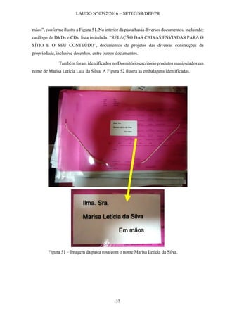 LAUDO Nº 0392/2016 – SETEC/SR/DPF/PR
37
mãos”, conforme ilustra a Figura 51. No interior da pasta havia diversos documentos, incluindo:
catálogo de DVDs e CDs, lista intitulada: “RELAÇÃO DAS CAIXAS ENVIADAS PARA O
SÍTIO E O SEU CONTEÚDO”, documentos de projetos das diversas construções da
propriedade, inclusive desenhos, entre outros documentos.
Também foram identificados no Dormitório/escritório produtos manipulados em
nome de Marisa Letícia Lula da Silva. A Figura 52 ilustra as embalagens identificadas.
Figura 51 – Imagem da pasta rosa com o nome Marisa Letícia da Silva.
 