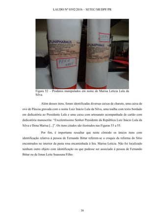 LAUDO Nº 0392/2016 – SETEC/SR/DPF/PR
38
Figura 52 – Produtos manipulados em nome de Marisa Letícia Lula da
Silva.
Além desses itens, foram identificadas diversas caixas de charuto, uma caixa de
ovo de Páscoa gravada com o nome Luiz Inácio Lula da Silva, uma toalha com texto bordado
em dedicatória ao Presidente Lula e uma caixa com artesanato acompanhada de cartão com
dedicatória manuscrita: “Excelentíssimo Senhor Presidente da República Luiz Inácio Lula da
Silva e Dona Marisa [...]”. Os itens citados são ilustrados nas Figuras 53 a 55.
Por fim, é importante ressaltar que neste cômodo os únicos itens com
identificação relativa à pessoa de Fernando Bittar referem-se a croquis da reforma do Sítio
encontrados no interior da pasta rosa encaminhada à Sra. Marisa Letícia. Não foi localizado
nenhum outro objeto com identificação ou que pudesse ser associado à pessoa de Fernando
Bittar ou de Jonas Leite Suassuna Filho.
 