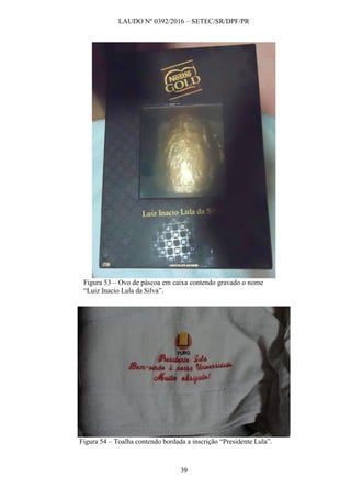 LAUDO Nº 0392/2016 – SETEC/SR/DPF/PR
39
Figura 53 – Ovo de páscoa em caixa contendo gravado o nome
“Luiz Inacio Lula da Silva”.
Figura 54 – Toalha contendo bordada a inscrição “Presidente Lula”.
 