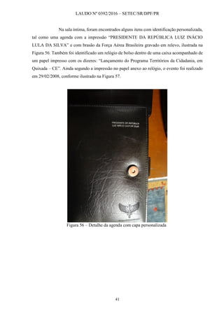 LAUDO Nº 0392/2016 – SETEC/SR/DPF/PR
41
Na sala íntima, foram encontrados alguns itens com identificação personalizada,
tal como uma agenda com a impressão “PRESIDENTE DA REPÚBLICA LUIZ INÁCIO
LULA DA SILVA” e com brasão da Força Aérea Brasileira gravado em relevo, ilustrada na
Figura 56. Também foi identificado um relógio de bolso dentro de uma caixa acompanhado de
um papel impresso com os dizeres: “Lançamento do Programa Territórios da Cidadania, em
Quixada – CE”. Ainda segundo a impressão no papel anexo ao relógio, o evento foi realizado
em 29/02/2008, conforme ilustrado na Figura 57.
Figura 56 – Detalhe da agenda com capa personalizada
 