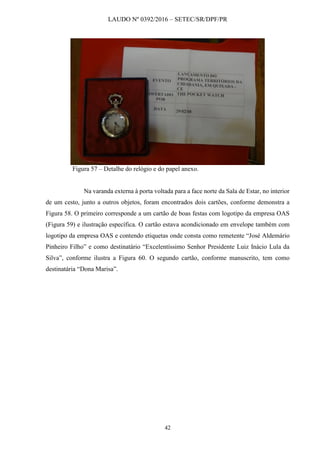 LAUDO Nº 0392/2016 – SETEC/SR/DPF/PR
42
Figura 57 – Detalhe do relógio e do papel anexo.
Na varanda externa à porta voltada para a face norte da Sala de Estar, no interior
de um cesto, junto a outros objetos, foram encontrados dois cartões, conforme demonstra a
Figura 58. O primeiro corresponde a um cartão de boas festas com logotipo da empresa OAS
(Figura 59) e ilustração específica. O cartão estava acondicionado em envelope também com
logotipo da empresa OAS e contendo etiquetas onde consta como remetente “José Aldemário
Pinheiro Filho” e como destinatário “Excelentíssimo Senhor Presidente Luiz Inácio Lula da
Silva”, conforme ilustra a Figura 60. O segundo cartão, conforme manuscrito, tem como
destinatária “Dona Marisa”.
 