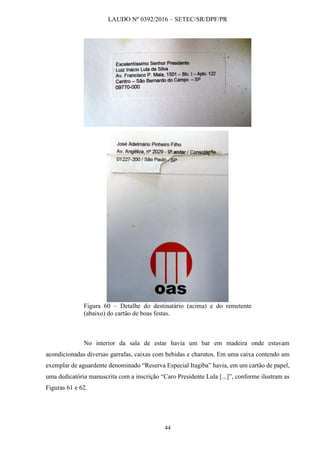 LAUDO Nº 0392/2016 – SETEC/SR/DPF/PR
44
Figura 60 – Detalhe do destinatário (acima) e do remetente
(abaixo) do cartão de boas festas.
No interior da sala de estar havia um bar em madeira onde estavam
acondicionadas diversas garrafas, caixas com bebidas e charutos. Em uma caixa contendo um
exemplar de aguardente denominado “Reserva Especial Itagiba” havia, em um cartão de papel,
uma dedicatória manuscrita com a inscrição “Caro Presidente Lula [...]”, conforme ilustram as
Figuras 61 e 62.
 