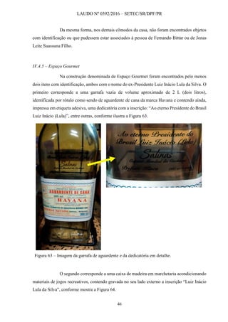 LAUDO Nº 0392/2016 – SETEC/SR/DPF/PR
46
Da mesma forma, nos demais cômodos da casa, não foram encontrados objetos
com identificação ou que pudessem estar associados à pessoa de Fernando Bittar ou de Jonas
Leite Suassuna Filho.
IV.4.5 – Espaço Gourmet
Na construção denominada de Espaço Gourmet foram encontrados pelo menos
dois itens com identificação, ambos com o nome do ex-Presidente Luiz Inácio Lula da Silva. O
primeiro corresponde a uma garrafa vazia de volume aproximado de 2 L (dois litros),
identificada por rótulo como sendo de aguardente de cana da marca Havana e contendo ainda,
impressa em etiqueta adesiva, uma dedicatória com a inscrição: “Ao eterno Presidente do Brasil
Luiz Inácio (Lula)”, entre outras, conforme ilustra a Figura 63.
Figura 63 – Imagem da garrafa de aguardente e da dedicatória em detalhe.
O segundo corresponde a uma caixa de madeira em marchetaria acondicionando
materiais de jogos recreativos, contendo gravada no seu lado externo a inscrição “Luiz Inácio
Lula da Silva”, conforme mostra a Figura 64.
 