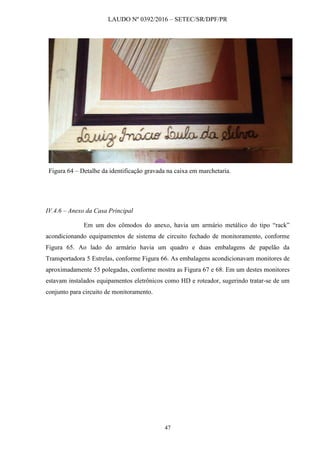 LAUDO Nº 0392/2016 – SETEC/SR/DPF/PR
47
Figura 64 – Detalhe da identificação gravada na caixa em marchetaria.
IV.4.6 – Anexo da Casa Principal
Em um dos cômodos do anexo, havia um armário metálico do tipo “rack”
acondicionando equipamentos de sistema de circuito fechado de monitoramento, conforme
Figura 65. Ao lado do armário havia um quadro e duas embalagens de papelão da
Transportadora 5 Estrelas, conforme Figura 66. As embalagens acondicionavam monitores de
aproximadamente 55 polegadas, conforme mostra as Figura 67 e 68. Em um destes monitores
estavam instalados equipamentos eletrônicos como HD e roteador, sugerindo tratar-se de um
conjunto para circuito de monitoramento.
 