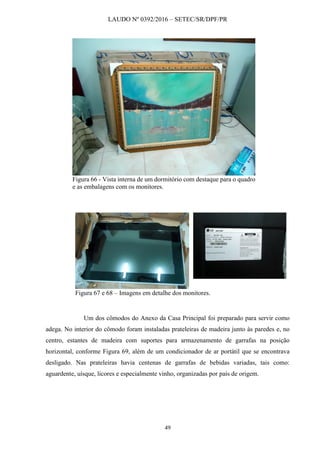 LAUDO Nº 0392/2016 – SETEC/SR/DPF/PR
49
Figura 66 - Vista interna de um dormitório com destaque para o quadro
e as embalagens com os monitores.
Figura 67 e 68 – Imagens em detalhe dos monitores.
Um dos cômodos do Anexo da Casa Principal foi preparado para servir como
adega. No interior do cômodo foram instaladas prateleiras de madeira junto às paredes e, no
centro, estantes de madeira com suportes para armazenamento de garrafas na posição
horizontal, conforme Figura 69, além de um condicionador de ar portátil que se encontrava
desligado. Nas prateleiras havia centenas de garrafas de bebidas variadas, tais como:
aguardente, uísque, licores e especialmente vinho, organizadas por país de origem.
 