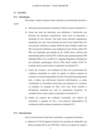 LAUDO Nº 0392/2016 – SETEC/SR/DPF/PR
5
IV – EXAMES
IV.1 – Metodologia
Para atingir o objetivo proposto foram realizados os procedimentos descritos a
seguir:
a) Descrição da documentação examinada. Conforme consta na subseção IV.2.
b) Exame das áreas das matrículas, suas edificações e benfeitorias com
descrição das principais características, assim como da disposição e
destinação de seus cômodos. Para tanto foram utilizados equipamentos
apropriados tais como: trena eletrônica da marca Leica modelo Disto A6,
com precisão milimétrica; receptor GNSS da marca Trimble, modelo Geo
XH, com precisão submétrica; trena analógica da marca Nestle, modelo 592
600, com capacidade para medição de até 10.000 metros; software para
representação gráfica AutoCad 2011; softwares para geoprocessamento GPS
Pathfinder Office 4.10 e ArcGIS 10.3; máquinas fotográficas e filmadoras de
alta resolução; quadricóptero (Drone) XFly Brasil modelo X-550. Os
resultados destes exames acham-se reportados na subseção IV.3.
c) Exame dos cômodos e das instalações do Sítio com caracterização das
evidências encontradas no intuito de atender ao objetivo proposto de
constatar os eventuais frequentadores do Sítio. Para tanto foram pesquisados
itens e objetos que contivessem elementos identificadores, ou ainda,
considerando as circunstâncias observadas, que pudessem vir a esclarecer
as condições de ocupação do Sítio. Esses itens foram anotados e
devidamente registrados por meio de equipamento fotográfico. Os
resultados destes exames acham-se reportados na subseção IV.4.
d) Análise do conjunto das evidências encontradas com objetivo de
caracterizar a ocupação do sítio e seus possíveis frequentadores. Os
resultados da análise acham-se reportados na subseção IV.5.
IV.2 – Documentação
Para a confecção deste Laudo foram examinados os seguintes documentos:
a) Matrícula 19.720 do Registro de Imóveis do município de Atibaia/SP, cuja
última averbação (R.11), em 25/02/2011, refere-se ao registro de compra e
 