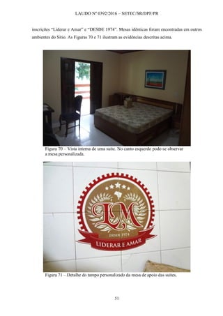 LAUDO Nº 0392/2016 – SETEC/SR/DPF/PR
51
inscrições “Liderar e Amar” e “DESDE 1974”. Mesas idênticas foram encontradas em outros
ambientes do Sítio. As Figuras 70 e 71 ilustram as evidências descritas acima.
Figura 70 – Vista interna de uma suíte. No canto esquerdo pode-se observar
a mesa personalizada.
Figura 71 – Detalhe do tampo personalizado da mesa de apoio das suítes.
 