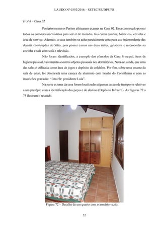 LAUDO Nº 0392/2016 – SETEC/SR/DPF/PR
52
IV.4.8 – Casa 02
Posteriormente os Peritos efetuaram exames na Casa 02. Essa construção possui
todos os cômodos necessários para servir de moradia, tais como quartos, banheiros, cozinha e
área de serviço. Ademais, a casa também se acha parcialmente apta para uso independente das
demais construções do Sítio, pois possui camas nas duas suítes, geladeira e microondas na
cozinha e sala com sofá e televisão.
Não foram identificados, a exemplo dos cômodos da Casa Principal, itens de
higiene pessoal, vestimentas e outros objetos pessoais nos dormitórios. Nota-se, ainda, que uma
das salas é utilizada como área de jogos e depósito de colchões. Por fim, sobre uma estante da
sala de estar, foi observada uma caneca de alumínio com brasão do Corinthians e com as
inscrições gravadas: “Ilmo Sr: presidente Lula”.
Na parte externa da casa foram localizadas algumas caixas de transporte relativas
a um presépio com a identificação das peças e do destino (Depósito Infraero). As Figuras 72 a
75 ilustram o relatado.
Figura 72 – Detalhe de um quarto com o armário vazio.
 