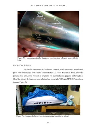 LAUDO Nº 0392/2016 – SETEC/SR/DPF/PR
54
Figura 75 – Imagem em detalhe da caneca com inscrição referente ao presidente
Lula.
IV.4.9 – Casa de Barco
No interior da construção, havia uma caixa de plástico contendo petrechos de
pesca com uma etiqueta com o nome “Marisa Letícia”. Ao lado da Casa de Barco, encoberta
por uma lona azul, sobre pedestal de alvenaria, foi encontrada uma pequena embarcação de
fibra. Nas laterais do barco, era possível visualizar a inscrição “LULA & MARISA”, conforme
ilustra a Figura 76.
Figura 76 – Imagem do barco com destaque para a inscrição na lateral.
 