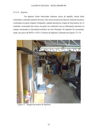 LAUDO Nº 0392/2016 – SETEC/SR/DPF/PR
55
IV.4.10 – Depósito
No depósito foram observadas inúmeras caixas de papelão, muitas delas
numeradas e contendo materiais diversos. Nas caixas era possível observar materiais de pesca,
vestimentas em geral, chapéus, brinquedos, espadas decorativas, roupas de festa junina, etc. O
conteúdo e numeração das caixas, em geral, era condizente com as informações presentes na
relação encontrada no Dormitório/escritório da Casa Principal. No depósito foi encontrado,
ainda, um acervo de DVD´s e CD´s. O interior do depósito é ilustrado nas Figuras 77 e 78.
Figura 77 – Imagem do interior do depósito.
 