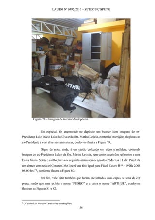 LAUDO Nº 0392/2016 – SETEC/SR/DPF/PR
56
Figura 78 – Imagem do interior do depósito.
Em especial, foi encontrado no depósito um banner com imagens do ex-
Presidente Luiz Inácio Lula da Silva e da Sra. Marisa Letícia, contendo inscrições elogiosas ao
ex-Presidente e com diversas assinaturas, conforme ilustra a Figura 79.
Digno de nota, ainda, é um cartão colocado em vidro e moldura, contendo
imagem do ex-Presidente Lula e da Sra. Marisa Letícia, bem como inscrições referentes a uma
Festa Junina. Sobre o cartão, havia os seguintes manuscritos apostos: “Maritsa e Lula: Para Uds
um abrazo com todo el Corazón. Me lleveé una foto igual para Fidel. Castro R*** 19Dic 2008
06.00 hrs.”2
, conforme ilustra a Figura 80.
Por fim, vale citar também que foram encontradas duas capas de lona de cor
preta, sendo que uma exibia o nome “PEDRO” e a outra o nome “ARTHUR”, conforme
ilustram as Figuras 81 e 82.
2
Os asteriscos indicam caracteres ininteligíveis.
 
