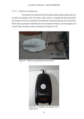 LAUDO Nº 0392/2016 – SETEC/SR/DPF/PR
59
IV.4.11 – Alojamento dos Seguranças
No dormitório do alojamento foram localizados alguns objetos próprios para uso
em ações de segurança, como cinto tático, coldre, coturno e carregador de bateria para rádio,
por exemplo. Em meio às vestimentas, foi identificado um chaveiro gravado com o nome Elias.
Outro item que apresentava identificação era um carregador de bateria, com uma etiqueta com
o nome Carlos. Os objetos acham-se ilustrados nas Figuras 83 e 84.
Figura 83 – Chaveiro com gravação do nome Elias.
Figura 84 – Carregador com etiqueta com o
nome Carlos.
 